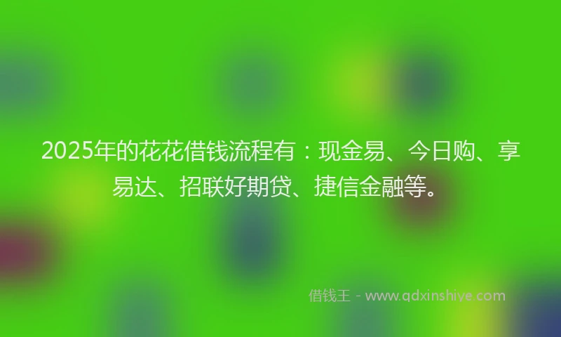 2025年的花花借钱流程有：现金易、今日购、享易达、招联好期贷、捷信金融等。