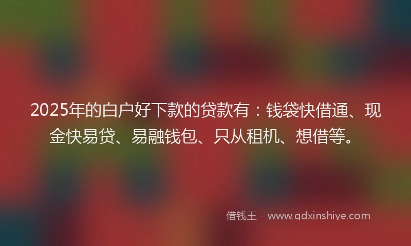 2025年的白户好下款的贷款有：钱袋快借通、现金快易贷、易融钱包、只从租机、想借等。