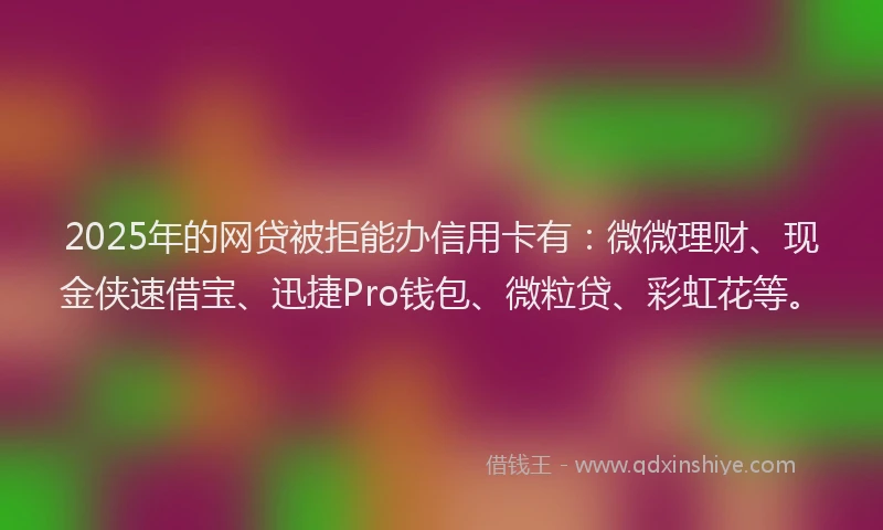 2025年的网贷被拒能办信用卡有：微微理财、现金侠速借宝、迅捷Pro钱包、微粒贷、彩虹花等。