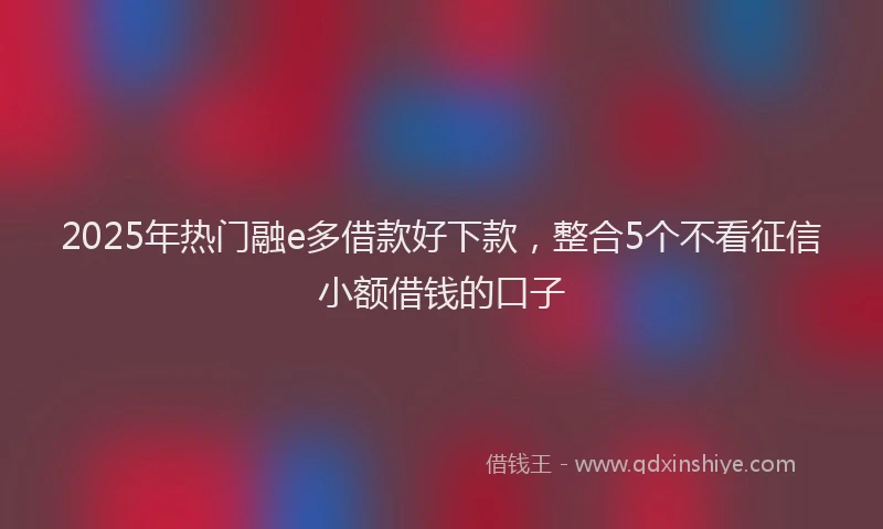 2025年热门融e多借款好下款，整合5个不看征信小额借钱的口子