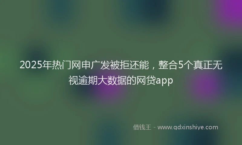 2025年热门网申广发被拒还能，整合5个真正无视逾期大数据的网贷app