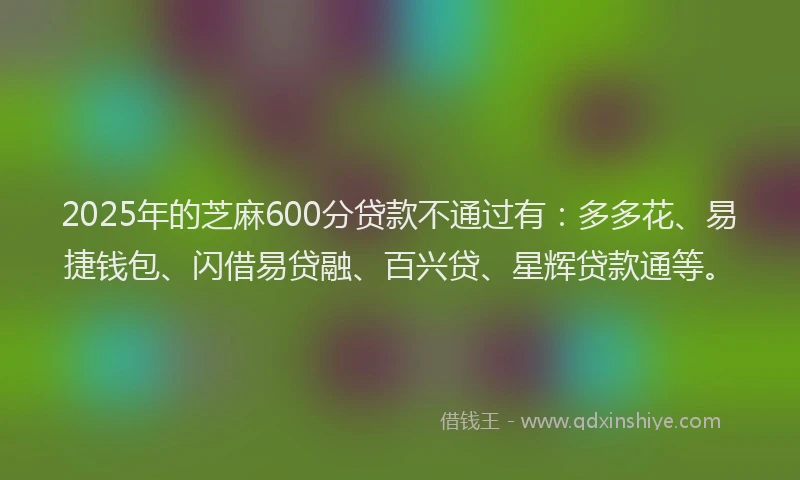 2025年的芝麻600分贷款不通过有：多多花、易捷钱包、闪借易贷融、百兴贷、星辉贷款通等。