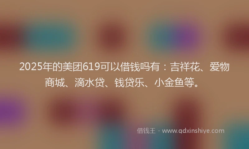 2025年的美团619可以借钱吗有：吉祥花、爱物商城、滴水贷、钱贷乐、小金鱼等。
