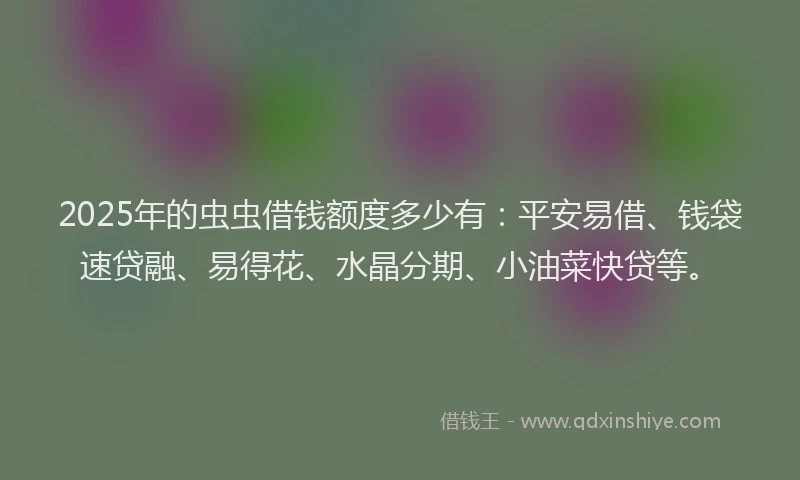 2025年的虫虫借钱额度多少有：平安易借、钱袋速贷融、易得花、水晶分期、小油菜快贷等。