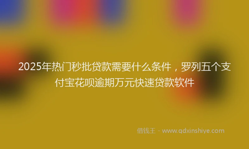 2025年热门秒批贷款需要什么条件，罗列五个支付宝花呗逾期万元快速贷款软件