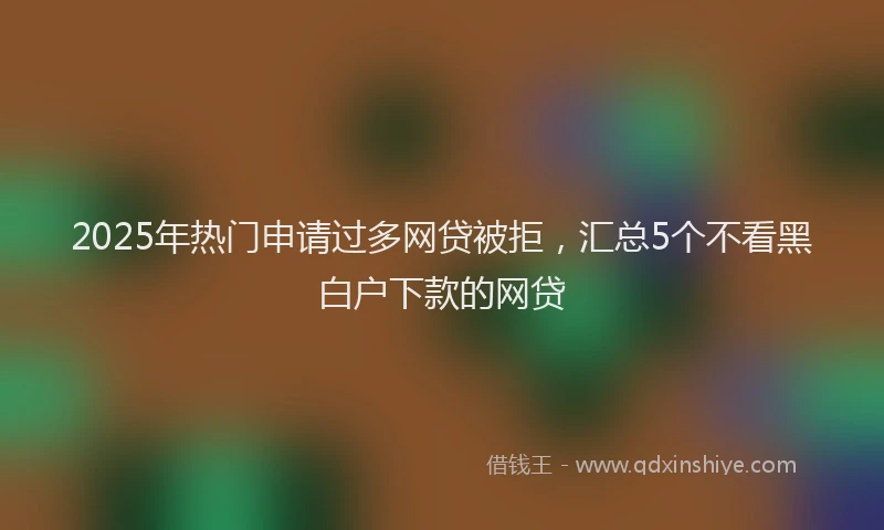 2025年热门申请过多网贷被拒，汇总5个不看黑白户下款的网贷