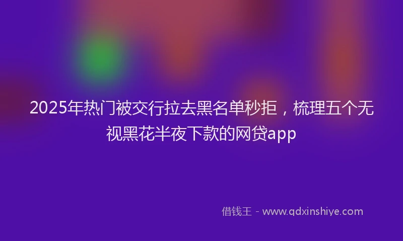 2025年热门被交行拉去黑名单秒拒，梳理五个无视黑花半夜下款的网贷app