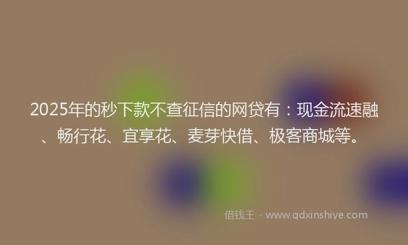2025年的秒下款不查征信的网贷有：现金流速融、畅行花、宜享花、麦芽快借、极客商城等。