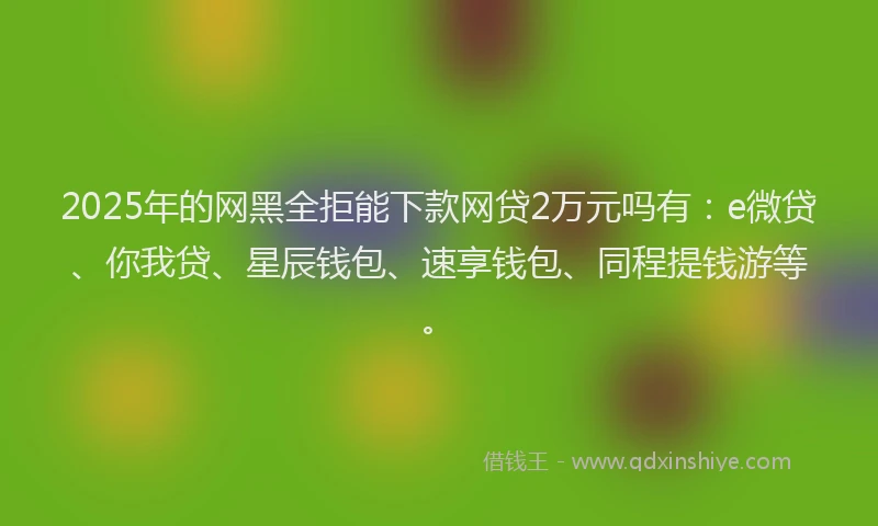 2025年的网黑全拒能下款网贷2万元吗有：e微贷、你我贷、星辰钱包、速享钱包、同程提钱游等。