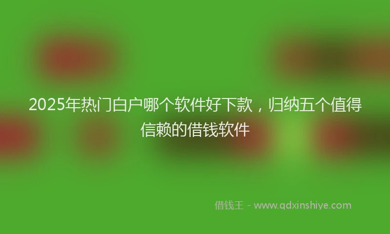 2025年热门白户哪个软件好下款，归纳五个值得信赖的借钱软件