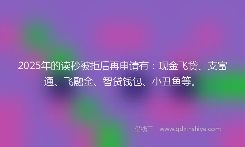 2025年的读秒被拒后再申请有：现金飞贷、支富通、飞融金、智贷钱包、小丑鱼等。
