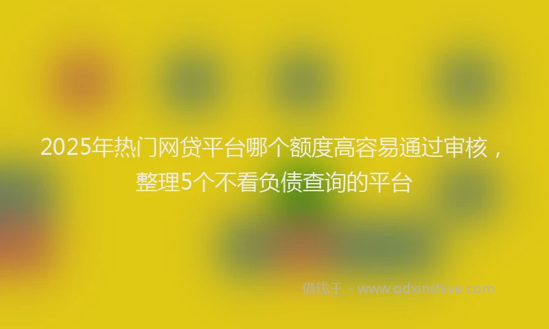 2025年热门网贷平台哪个额度高容易通过审核，整理5个不看负债查询的平台