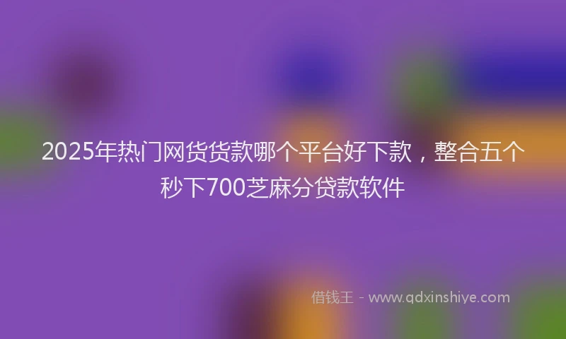 2025年热门网货货款哪个平台好下款，整合五个秒下700芝麻分贷款软件