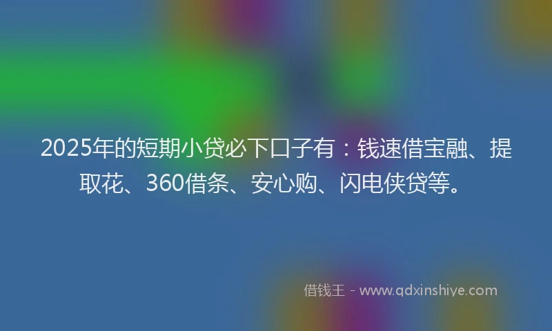 2025年的短期小贷必下口子有：钱速借宝融、提取花、360借条、安心购、闪电侠贷等。