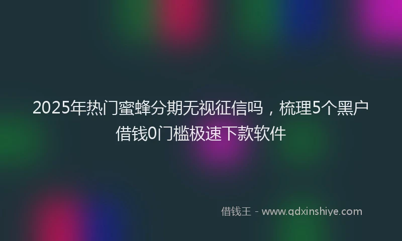 2025年热门蜜蜂分期无视征信吗，梳理5个黑户借钱0门槛极速下款软件
