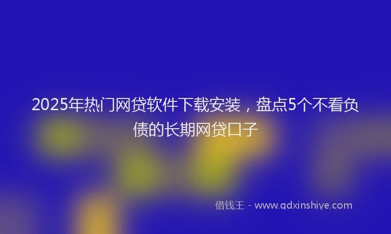2025年热门网贷软件下载安装，盘点5个不看负债的长期网贷口子