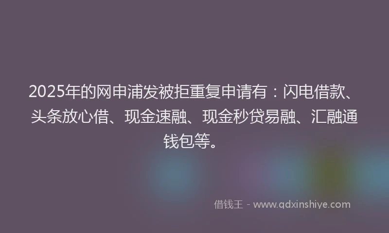 2025年的网申浦发被拒重复申请有：闪电借款、头条放心借、现金速融、现金秒贷易融、汇融通钱包等。