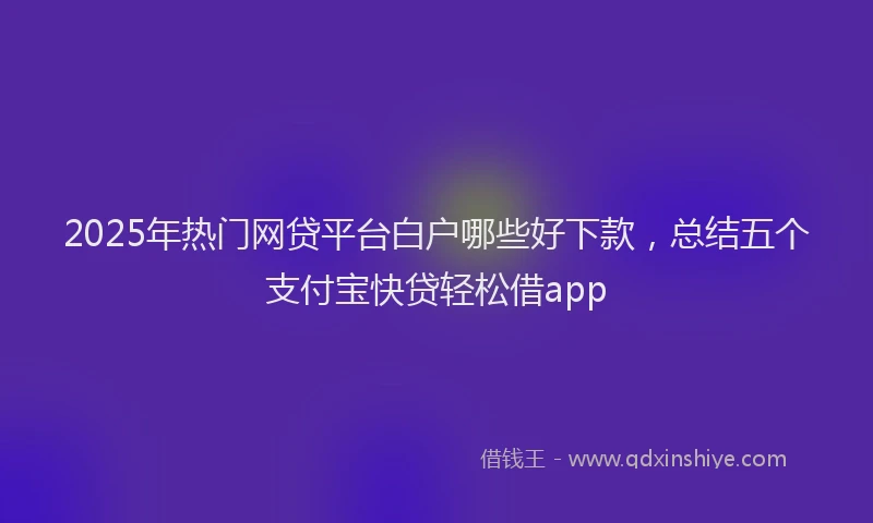 2025年热门网贷平台白户哪些好下款，总结五个支付宝快贷轻松借app