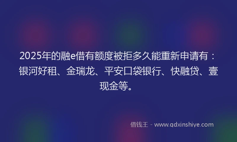 2025年的融e借有额度被拒多久能重新申请有：银河好租、金瑞龙、平安口袋银行、快融贷、壹现金等。