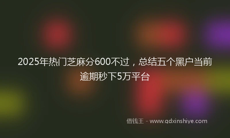 2025年热门芝麻分600不过，总结五个黑户当前逾期秒下5万平台