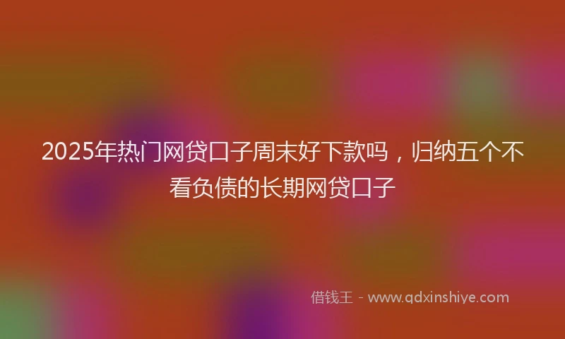 2025年热门网贷口子周末好下款吗，归纳五个不看负债的长期网贷口子