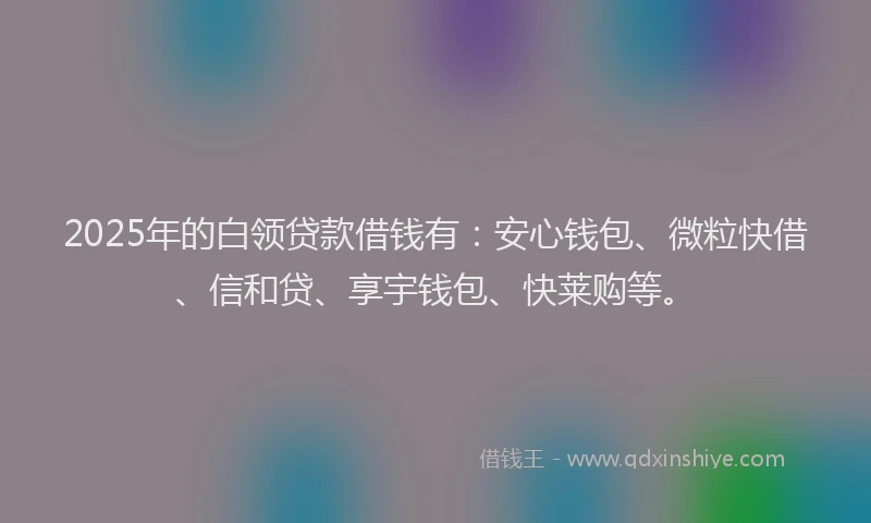 2025年的白领贷款借钱有：安心钱包、微粒快借、信和贷、享宇钱包、快莱购等。