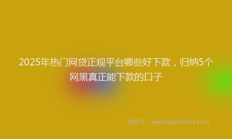2025年热门网贷正规平台哪些好下款，归纳5个网黑真正能下款的口子