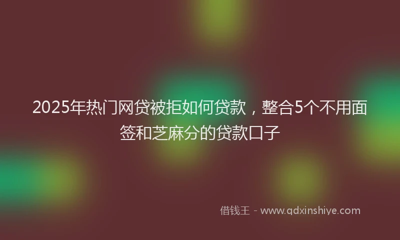 2025年热门网贷被拒如何贷款，整合5个不用面签和芝麻分的贷款口子
