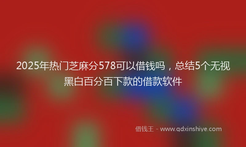 2025年热门芝麻分578可以借钱吗，总结5个无视黑白百分百下款的借款软件