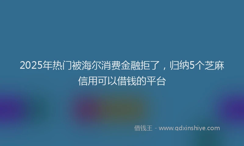 2025年热门被海尔消费金融拒了，归纳5个芝麻信用可以借钱的平台