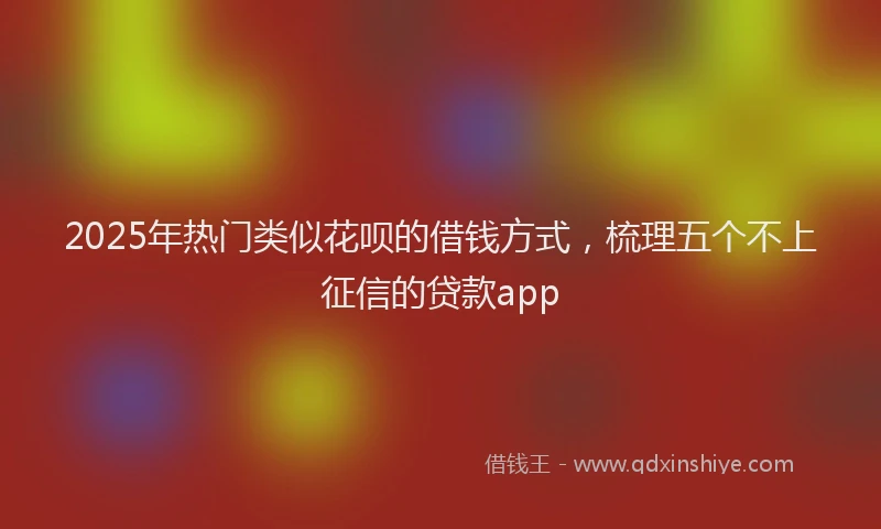 2025年热门类似花呗的借钱方式，梳理五个不上征信的贷款app