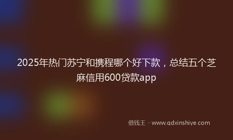2025年热门苏宁和携程哪个好下款，总结五个芝麻信用600贷款app