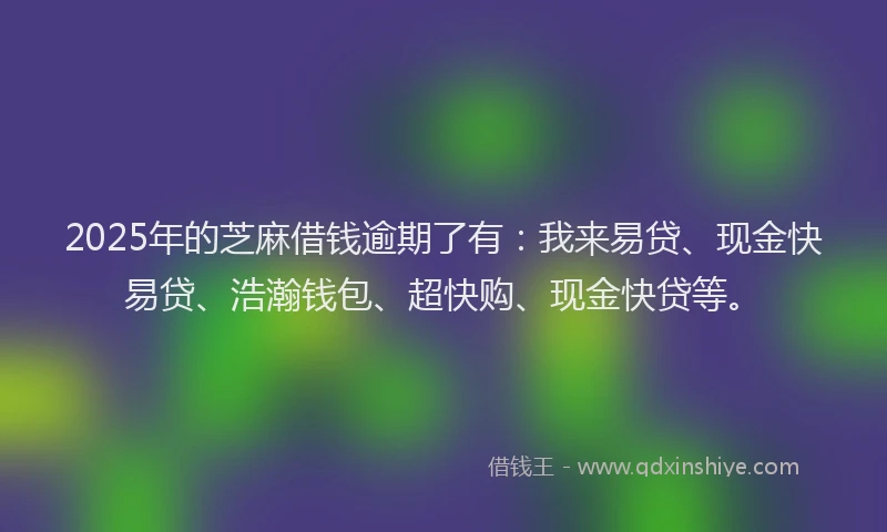 2025年的芝麻借钱逾期了有：我来易贷、现金快易贷、浩瀚钱包、超快购、现金快贷等。