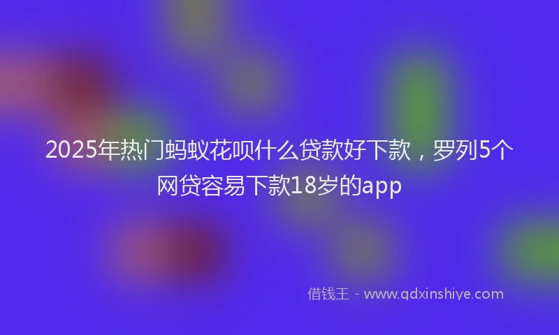 2025年热门蚂蚁花呗什么贷款好下款，罗列5个网贷容易下款18岁的app