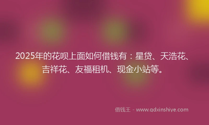 2025年的花呗上面如何借钱有：星贷、天浩花、吉祥花、友福租机、现金小站等。