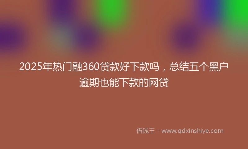 2025年热门融360贷款好下款吗，总结五个黑户逾期也能下款的网贷