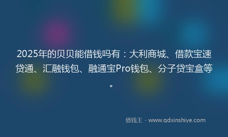 2025年的贝贝能借钱吗有：大利商城、借款宝速贷通、汇融钱包、融通宝Pro钱包、分子贷宝盒等。