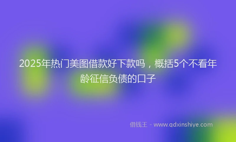 2025年热门美图借款好下款吗，概括5个不看年龄征信负债的口子