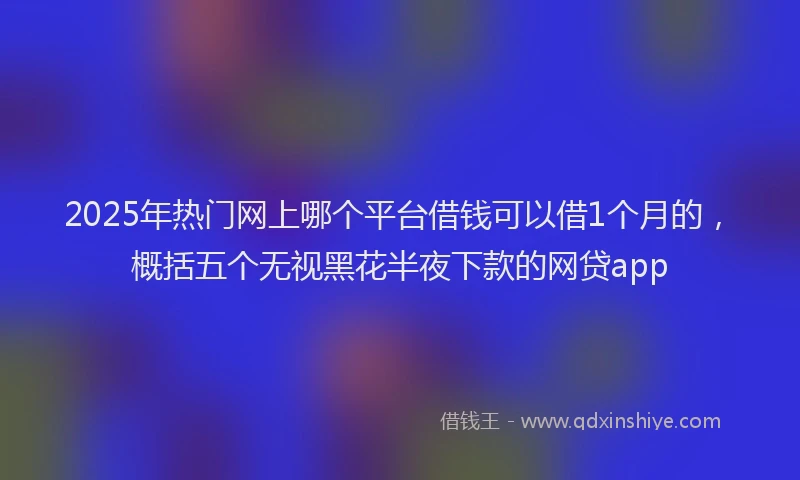 2025年热门网上哪个平台借钱可以借1个月的，概括五个无视黑花半夜下款的网贷app