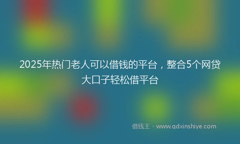 2025年热门老人可以借钱的平台，整合5个网贷大口子轻松借平台