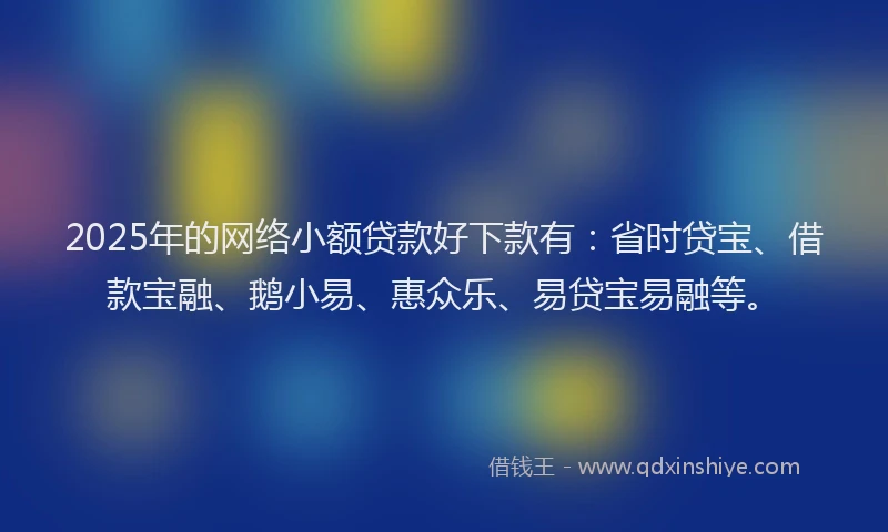 2025年的网络小额贷款好下款有：省时贷宝、借款宝融、鹅小易、惠众乐、易贷宝易融等。