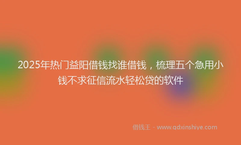 2025年热门益阳借钱找谁借钱，梳理五个急用小钱不求征信流水轻松贷的软件