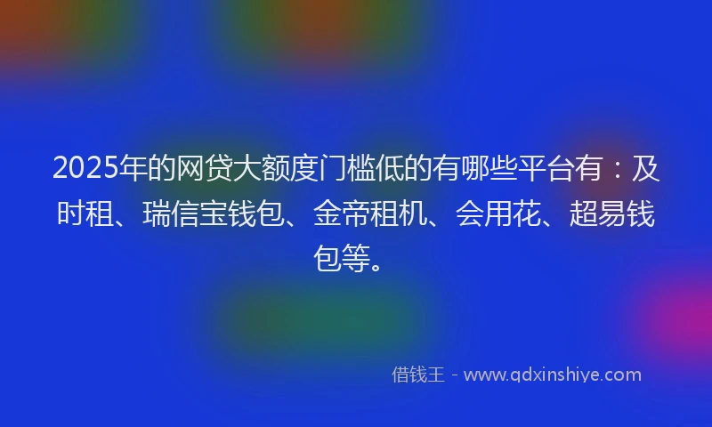 2025年的网贷大额度门槛低的有哪些平台有：及时租、瑞信宝钱包、金帝租机、会用花、超易钱包等。