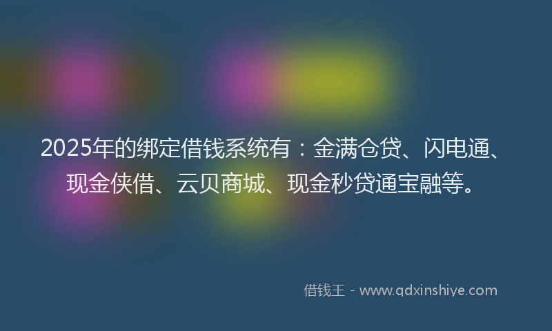 2025年的绑定借钱系统有：金满仓贷、闪电通、现金侠借、云贝商城、现金秒贷通宝融等。