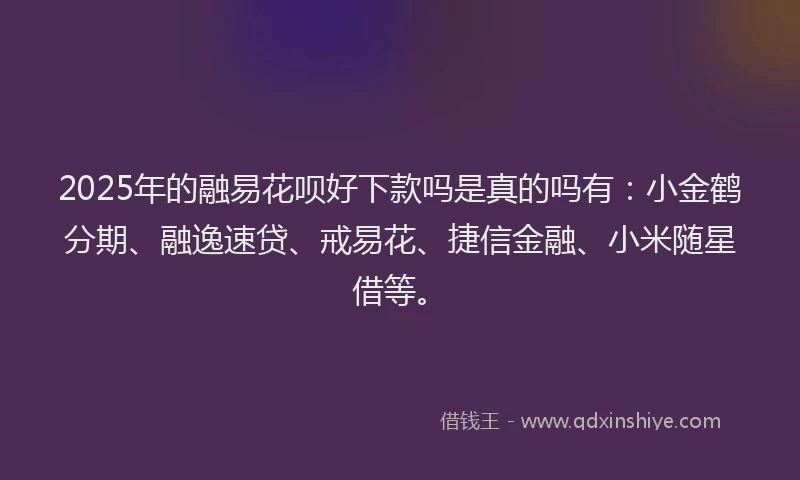 2025年的融易花呗好下款吗是真的吗有：小金鹤分期、融逸速贷、戒易花、捷信金融、小米随星借等。
