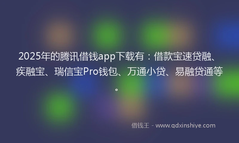 2025年的腾讯借钱app下载有：借款宝速贷融、疾融宝、瑞信宝Pro钱包、万通小贷、易融贷通等。