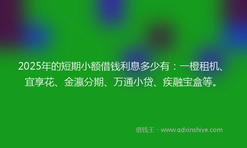 2025年的短期小额借钱利息多少有：一橙租机、宜享花、金瀛分期、万通小贷、疾融宝盒等。