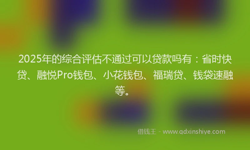 2025年的综合评估不通过可以贷款吗有：省时快贷、融悦Pro钱包、小花钱包、福瑞贷、钱袋速融等。