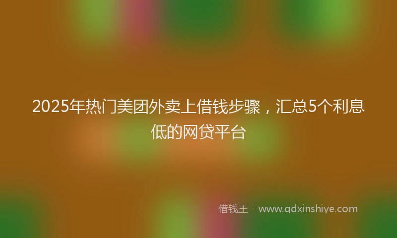 2025年热门美团外卖上借钱步骤，汇总5个利息低的网贷平台