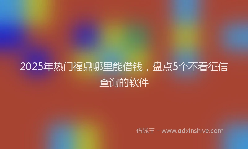 2025年热门福鼎哪里能借钱，盘点5个不看征信查询的软件